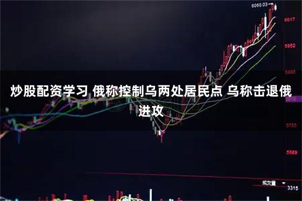 炒股配资学习 俄称控制乌两处居民点 乌称击退俄进攻