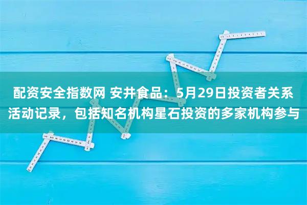 配资安全指数网 安井食品:5月29日投资者关系活动记录,包括知名机构星石投资的多家机构参与